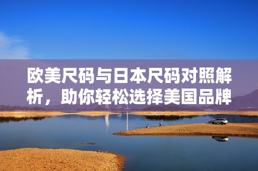欧美尺码与日本尺码对照解析，助你轻松选择美国品牌