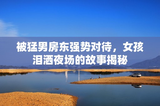 被猛男房东强势对待，女孩泪洒夜场的故事揭秘