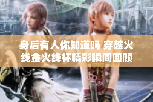 身后有人你知道吗 穿越火线金火线杯精彩瞬间回顾