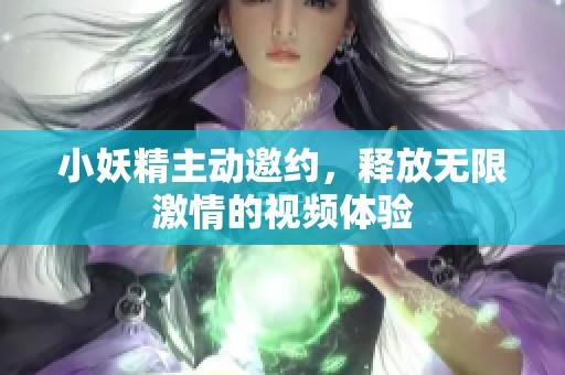 小妖精主动邀约，释放无限激情的视频体验