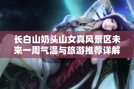 长白山奶头山女真风景区未来一周气温与旅游推荐详解
