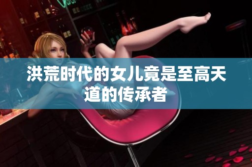 洪荒时代的女儿竟是至高天道的传承者