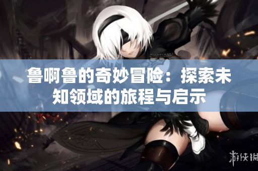 鲁啊鲁的奇妙冒险：探索未知领域的旅程与启示