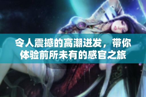 令人震撼的高潮迸发，带你体验前所未有的感官之旅