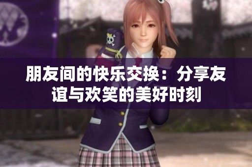 朋友间的快乐交换：分享友谊与欢笑的美好时刻