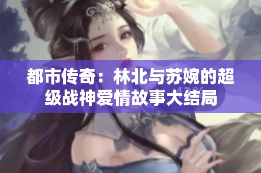 都市传奇：林北与苏婉的超级战神爱情故事大结局