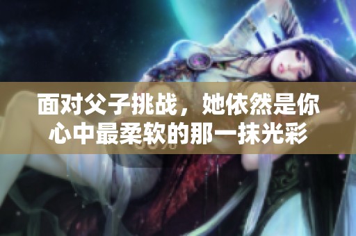 面对父子挑战，她依然是你心中最柔软的那一抹光彩