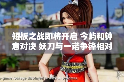 短板之战即将开启 今屿和钟意对决 妖刀与一诺争锋相对