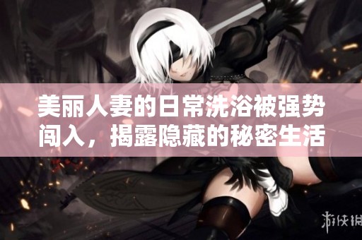 美丽人妻的日常洗浴被强势闯入，揭露隐藏的秘密生活