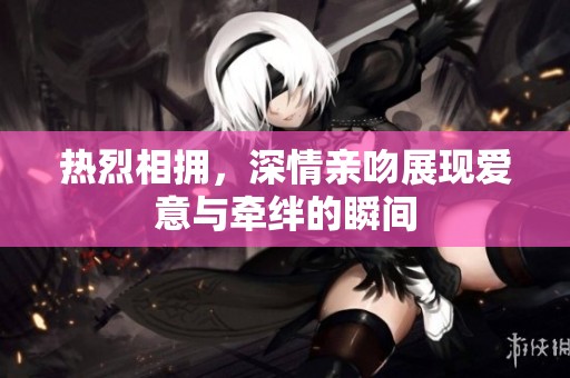 热烈相拥，深情亲吻展现爱意与牵绊的瞬间