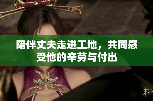 陪伴丈夫走进工地，共同感受他的辛劳与付出
