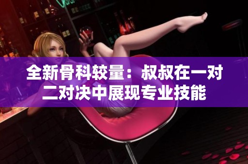 全新骨科较量：叔叔在一对二对决中展现专业技能