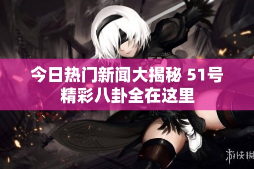 今日热门新闻大揭秘 51号精彩八卦全在这里
