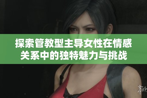 探索管教型主导女性在情感关系中的独特魅力与挑战