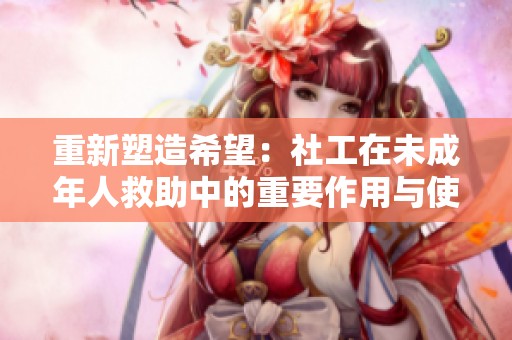 重新塑造希望：社工在未成年人救助中的重要作用与使命