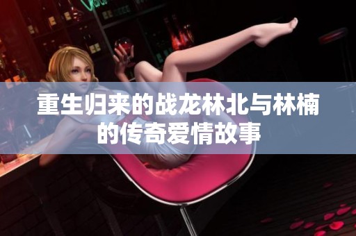 重生归来的战龙林北与林楠的传奇爱情故事