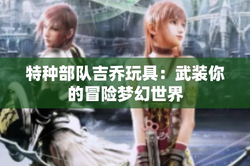 特种部队吉乔玩具：武装你的冒险梦幻世界