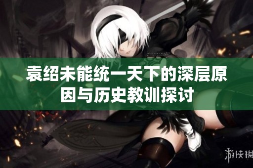 袁绍未能统一天下的深层原因与历史教训探讨