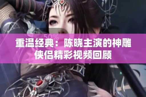 重温经典：陈晓主演的神雕侠侣精彩视频回顾