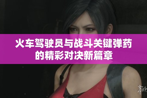 火车驾驶员与战斗关键弹药的精彩对决新篇章