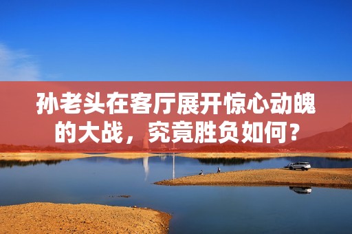 孙老头在客厅展开惊心动魄的大战，究竟胜负如何？