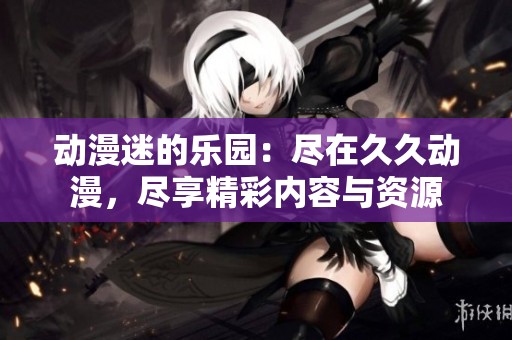 动漫迷的乐园：尽在久久动漫，尽享精彩内容与资源