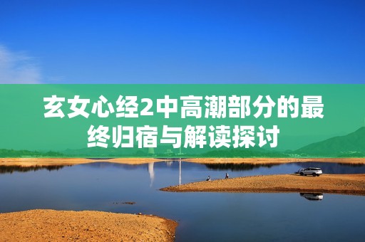 玄女心经2中高潮部分的最终归宿与解读探讨