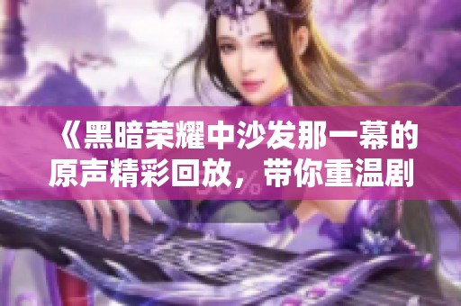 《黑暗荣耀中沙发那一幕的原声精彩回放，带你重温剧集情感》