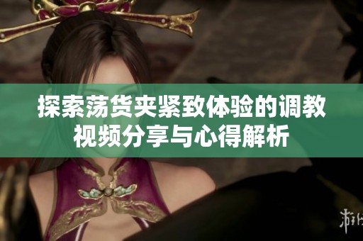 探索荡货夹紧致体验的调教视频分享与心得解析