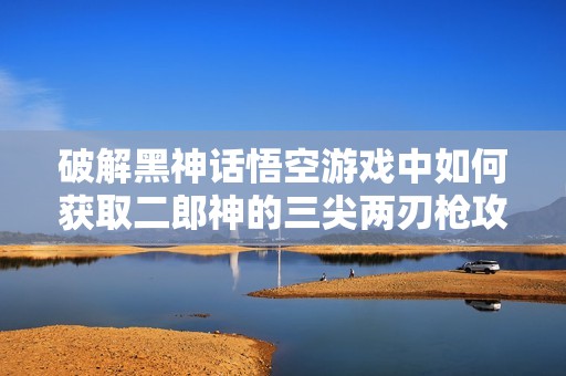 破解黑神话悟空游戏中如何获取二郎神的三尖两刃枪攻略