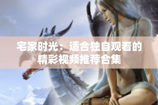 宅家时光：适合独自观看的精彩视频推荐合集
