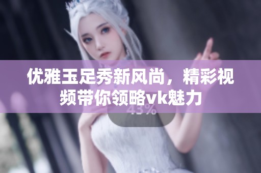 优雅玉足秀新风尚，精彩视频带你领略vk魅力