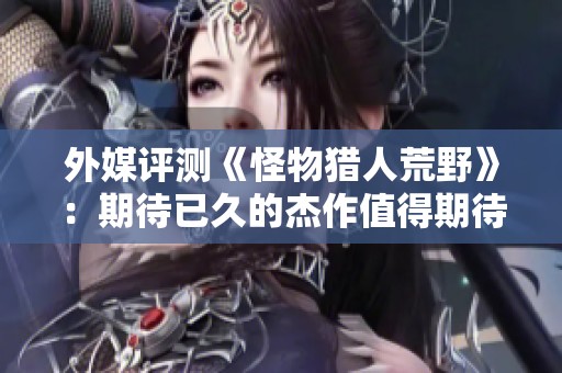 外媒评测《怪物猎人荒野》：期待已久的杰作值得期待