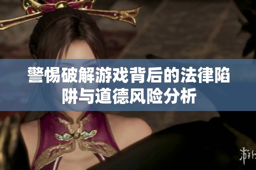 警惕破解游戏背后的法律陷阱与道德风险分析