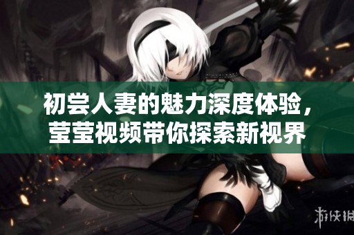 初尝人妻的魅力深度体验，莹莹视频带你探索新视界