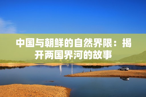 中国与朝鲜的自然界限：揭开两国界河的故事