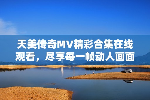 天美传奇MV精彩合集在线观看，尽享每一帧动人画面