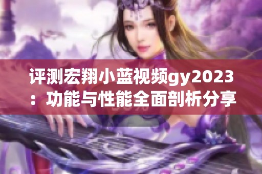 评测宏翔小蓝视频gy2023：功能与性能全面剖析分享