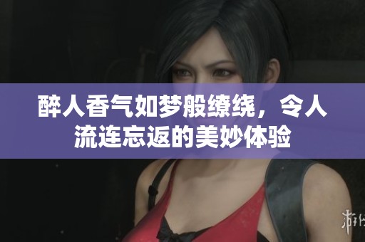 醉人香气如梦般缭绕，令人流连忘返的美妙体验