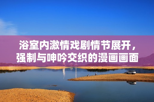 浴室内激情戏剧情节展开，强制与呻吟交织的漫画画面