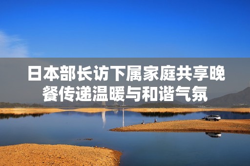 日本部长访下属家庭共享晚餐传递温暖与和谐气氛