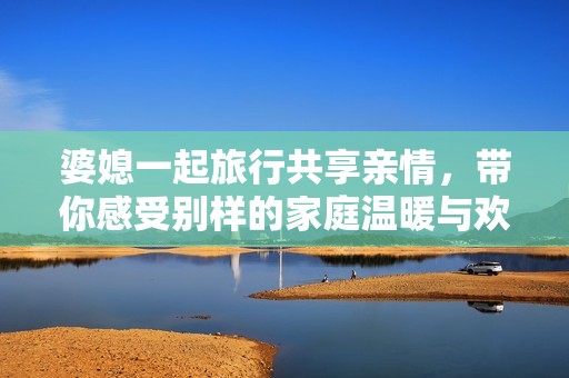 婆媳一起旅行共享亲情，带你感受别样的家庭温暖与欢乐