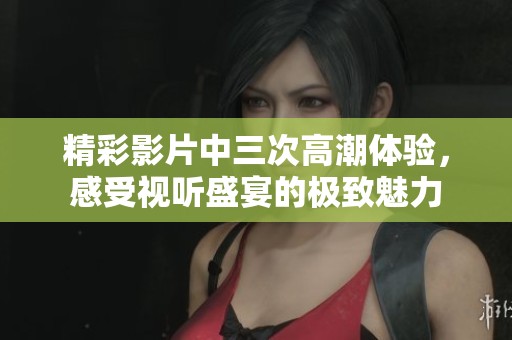精彩影片中三次高潮体验，感受视听盛宴的极致魅力