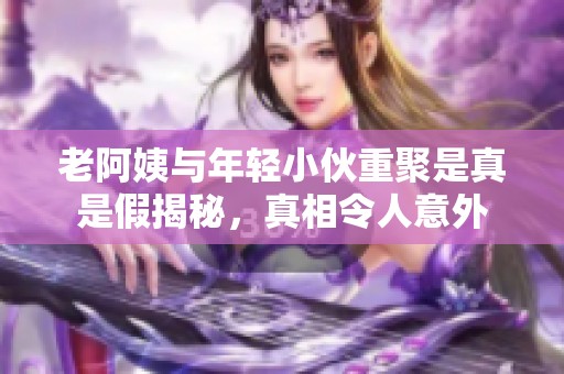 老阿姨与年轻小伙重聚是真是假揭秘，真相令人意外
