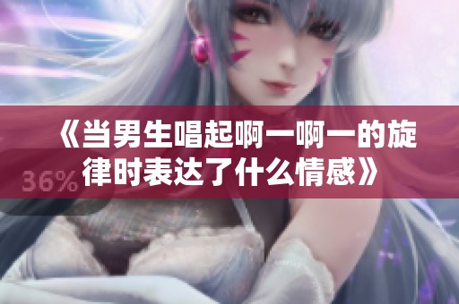 《当男生唱起啊一啊一的旋律时表达了什么情感》