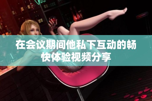 在会议期间他私下互动的畅快体验视频分享