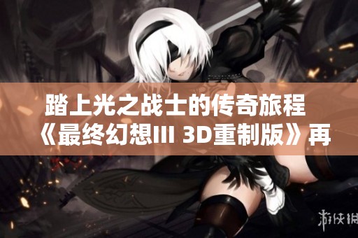 踏上光之战士的传奇旅程 《最终幻想III 3D重制版》再续辉煌