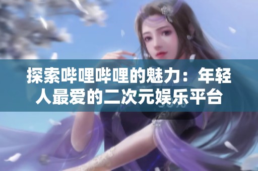 探索哔哩哔哩的魅力：年轻人最爱的二次元娱乐平台