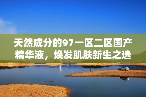 天然成分的97一区二区国产精华液，焕发肌肤新生之选