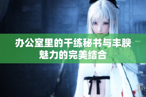办公室里的干练秘书与丰腴魅力的完美结合